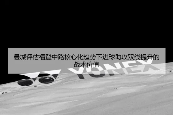曼城评估福登中路核心化趋势下进球助攻双线提升的战术价值