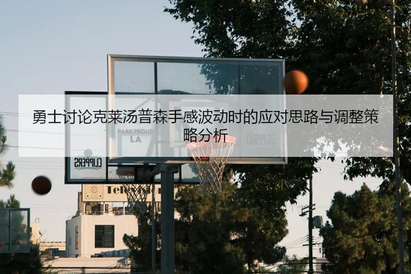 勇士讨论克莱汤普森手感波动时的应对思路与调整策略分析