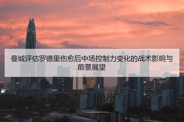 曼城评估罗德里伤愈后中场控制力变化的战术影响与前景展望